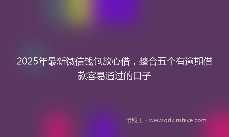 2025年最新微信钱包放心借，整合五个有逾期借款容易通过的口子