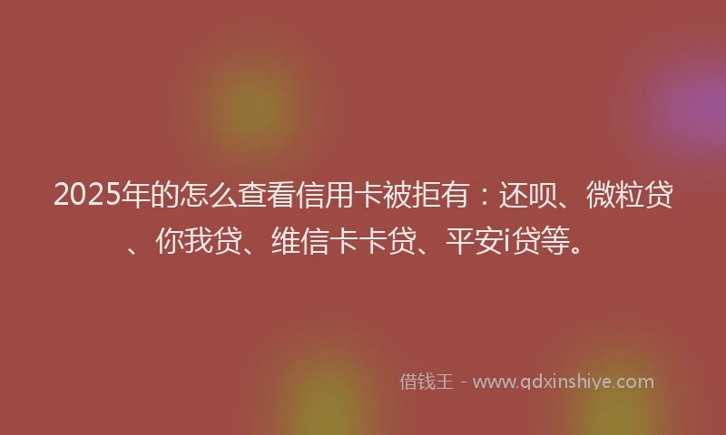 2025年的怎么查看信用卡被拒有：还呗、微粒贷、你我贷、维信卡卡贷、平安i贷等。