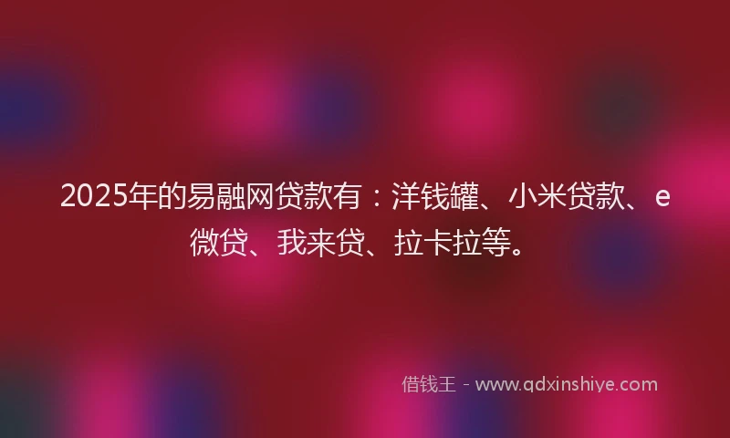 2025年的易融网贷款有：洋钱罐、小米贷款、e微贷、我来贷、拉卡拉等。