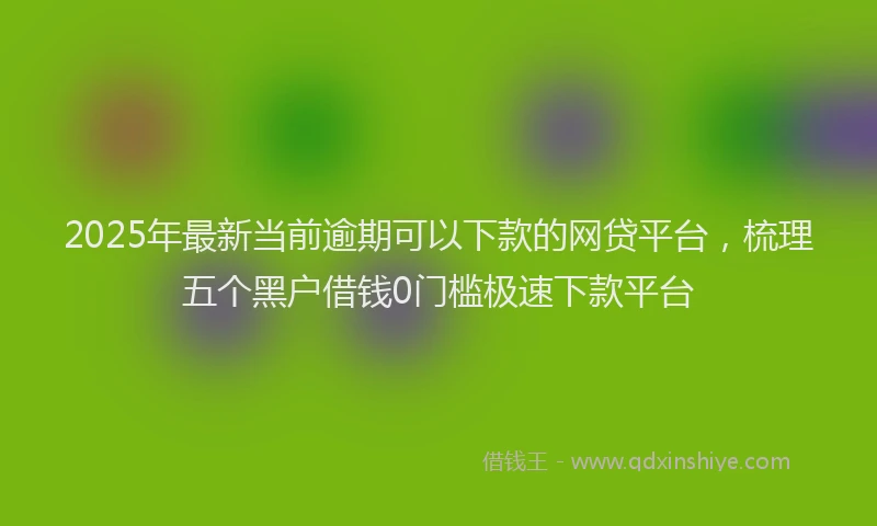 2025年最新当前逾期可以下款的网贷平台，梳理五个黑户借钱0门槛极速下款平台