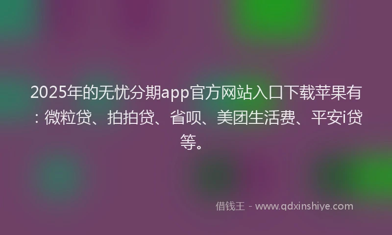 2025年的无忧分期app官方网站入口下载苹果有：微粒贷、拍拍贷、省呗、美团生活费、平安i贷等。