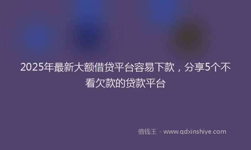 2025年最新大额借贷平台容易下款，分享5个不看欠款的贷款平台