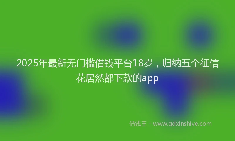 2025年最新无门槛借钱平台18岁，归纳五个征信花居然都下款的app