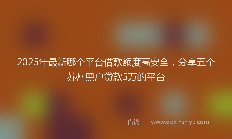 2025年最新哪个平台借款额度高安全，分享五个苏州黑户贷款5万的平台