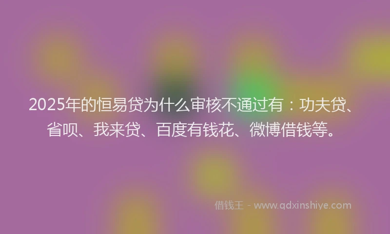 2025年的恒易贷为什么审核不通过有：功夫贷、省呗、我来贷、百度有钱花、微博借钱等。