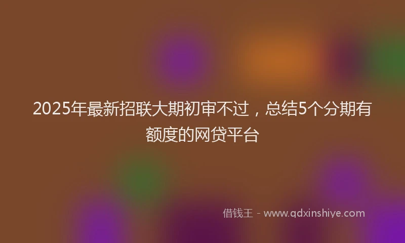 2025年最新招联大期初审不过，总结5个分期有额度的网贷平台