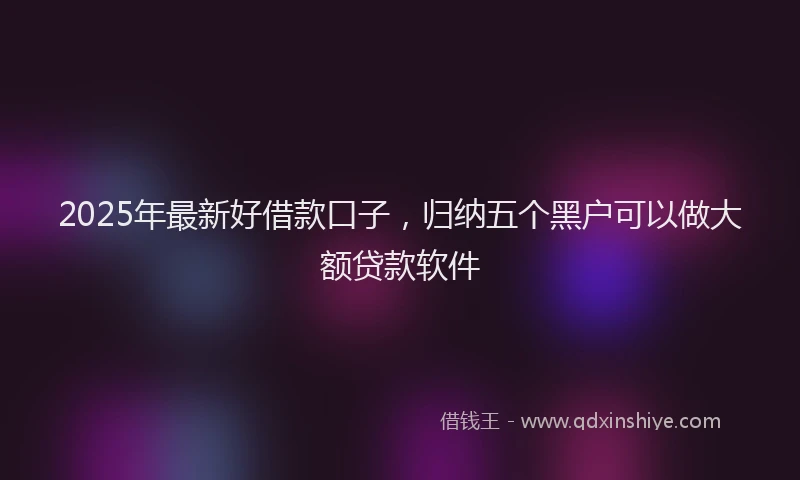 2025年最新好借款口子，归纳五个黑户可以做大额贷款软件
