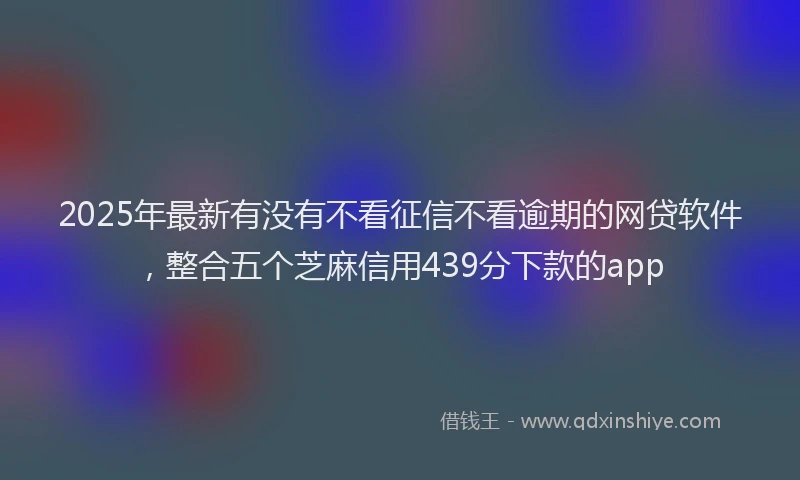 2025年最新有没有不看征信不看逾期的网贷软件，整合五个芝麻信用439分下款的app