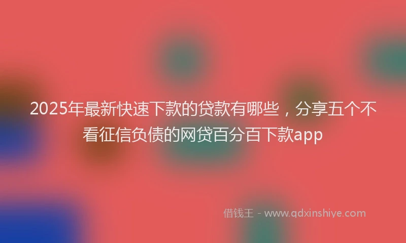 2025年最新快速下款的贷款有哪些，分享五个不看征信负债的网贷百分百下款app