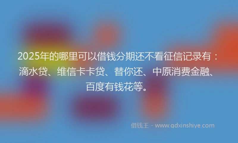 2025年的哪里可以借钱分期还不看征信记录有：滴水贷、维信卡卡贷、替你还、中原消费金融、百度有钱花等。