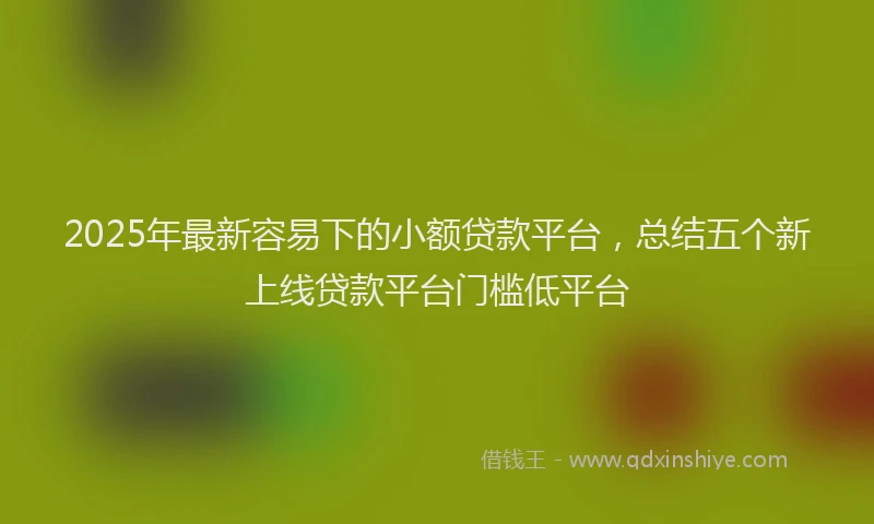 2025年最新容易下的小额贷款平台，总结五个新上线贷款平台门槛低平台