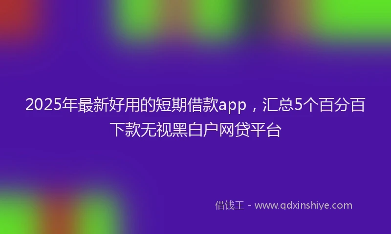 2025年最新好用的短期借款app，汇总5个百分百下款无视黑白户网贷平台