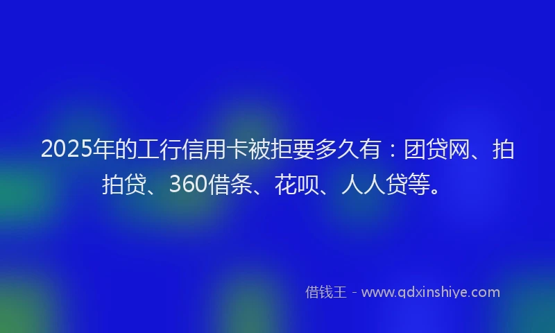 2025年的工行信用卡被拒要多久有：团贷网、拍拍贷、360借条、花呗、人人贷等。