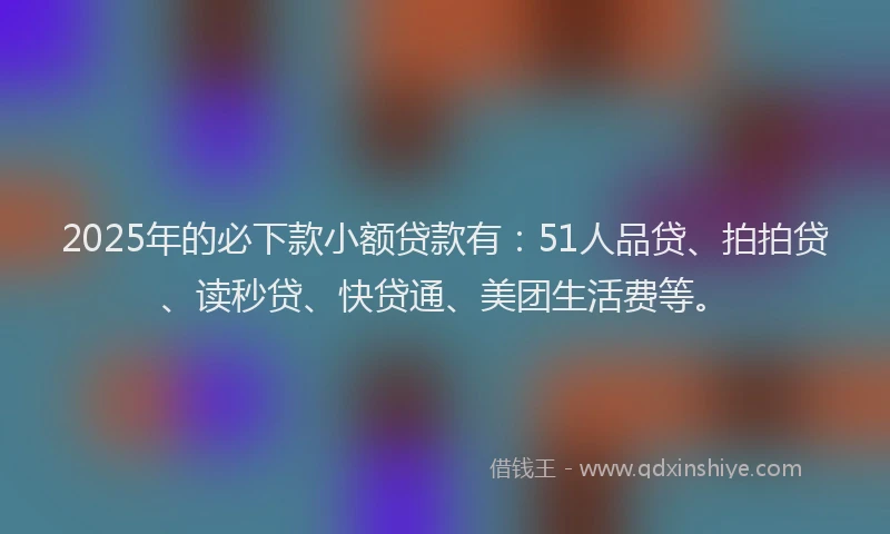 2025年的必下款小额贷款有：51人品贷、拍拍贷、读秒贷、快贷通、美团生活费等。