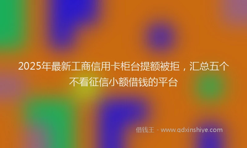 2025年最新工商信用卡柜台提额被拒，汇总五个不看征信小额借钱的平台