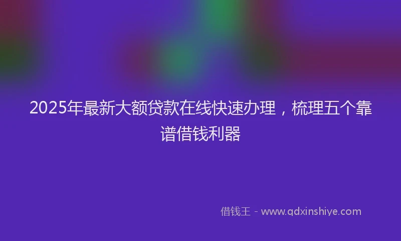 2025年最新大额贷款在线快速办理，梳理五个靠谱借钱利器