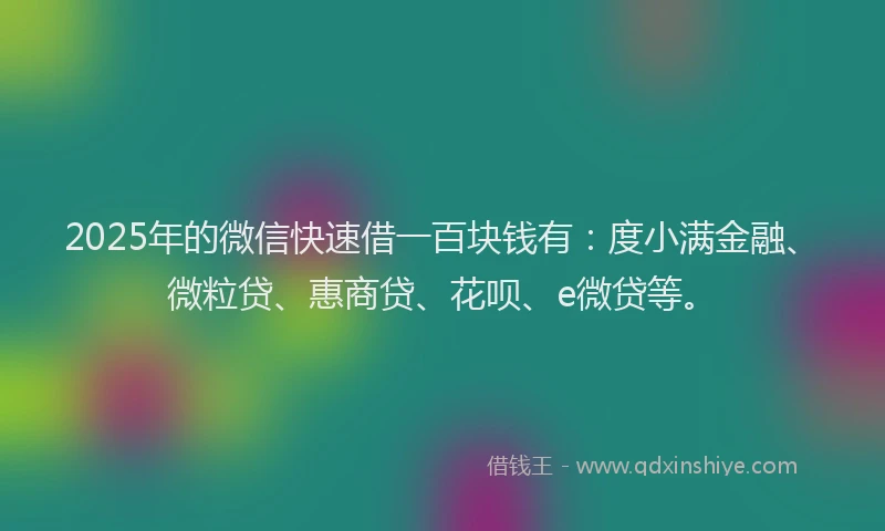2025年的微信快速借一百块钱有：度小满金融、微粒贷、惠商贷、花呗、e微贷等。