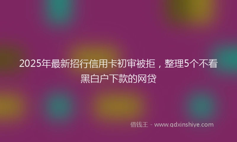 2025年最新招行信用卡初审被拒，整理5个不看黑白户下款的网贷