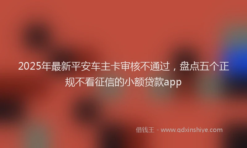 2025年最新平安车主卡审核不通过，盘点五个正规不看征信的小额贷款app