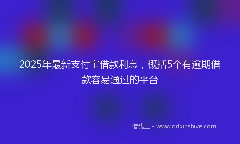 2025年最新支付宝借款利息，概括5个有逾期借款容易通过的平台