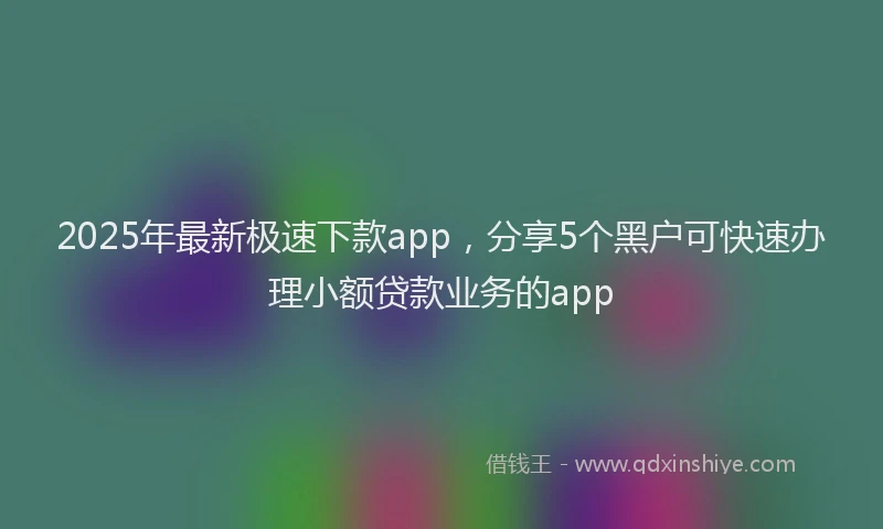 2025年最新极速下款app，分享5个黑户可快速办理小额贷款业务的app