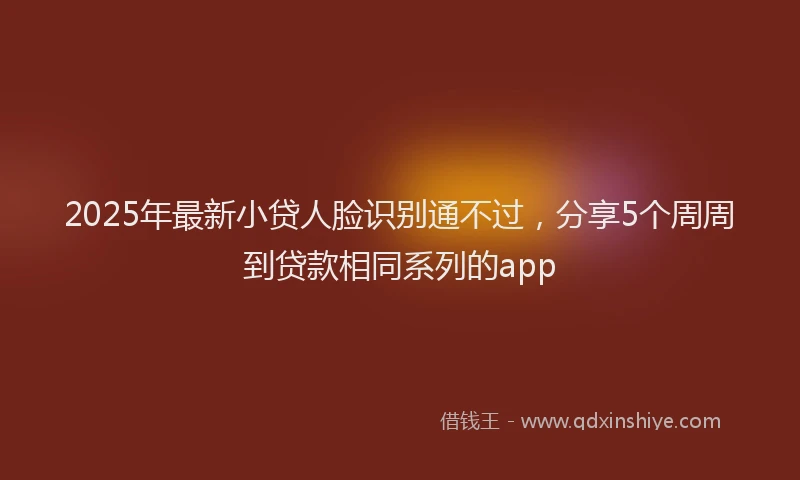 2025年最新小贷人脸识别通不过，分享5个周周到贷款相同系列的app