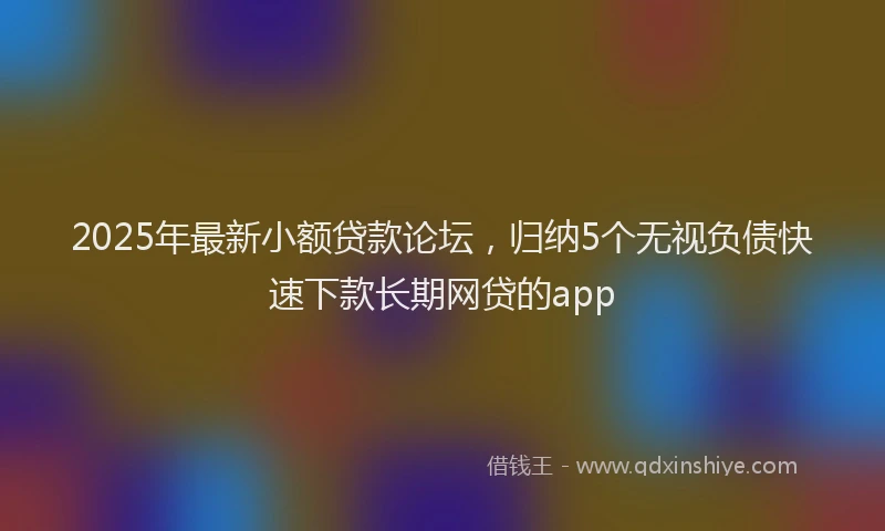 2025年最新小额贷款论坛，归纳5个无视负债快速下款长期网贷的app