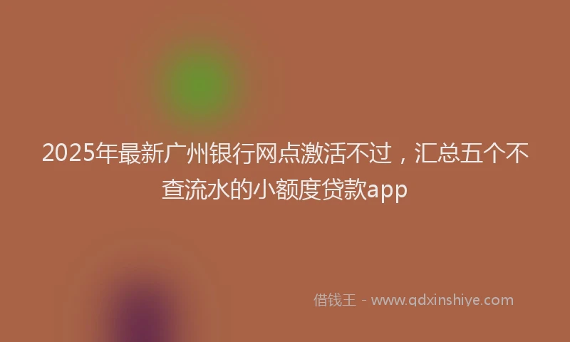 2025年最新广州银行网点激活不过，汇总五个不查流水的小额度贷款app