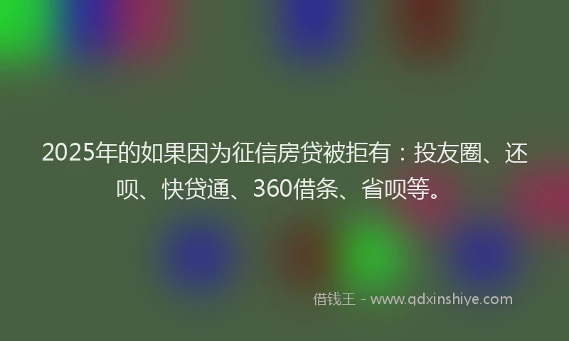 2025年的如果因为征信房贷被拒有：投友圈、还呗、快贷通、360借条、省呗等。