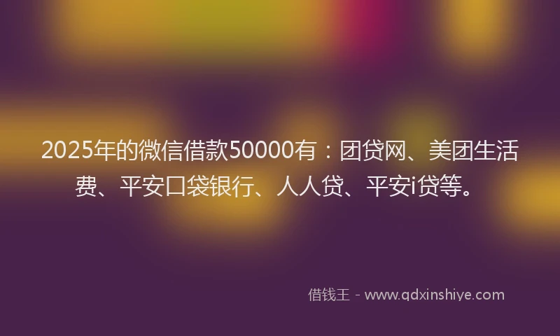 2025年的微信借款50000有：团贷网、美团生活费、平安口袋银行、人人贷、平安i贷等。