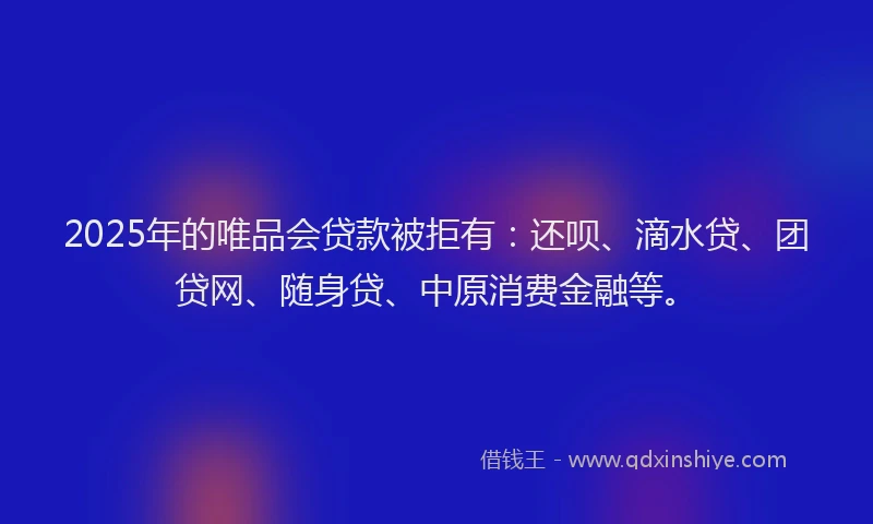 2025年的唯品会贷款被拒有：还呗、滴水贷、团贷网、随身贷、中原消费金融等。