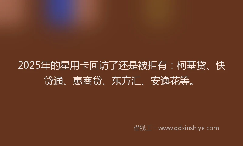 2025年的星用卡回访了还是被拒有：柯基贷、快贷通、惠商贷、东方汇、安逸花等。