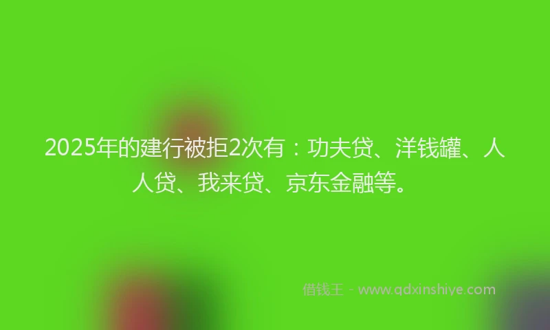 2025年的建行被拒2次有：功夫贷、洋钱罐、人人贷、我来贷、京东金融等。