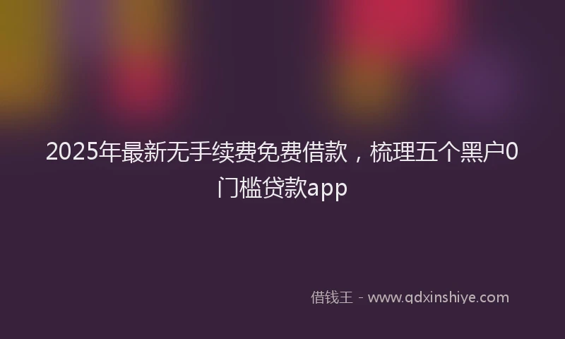 2025年最新无手续费免费借款，梳理五个黑户0门槛贷款app
