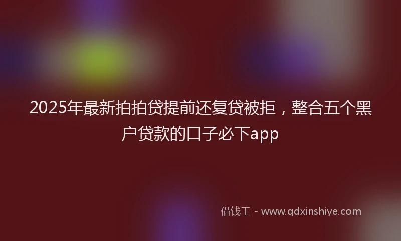 2025年最新拍拍贷提前还复贷被拒，整合五个黑户贷款的口子必下app