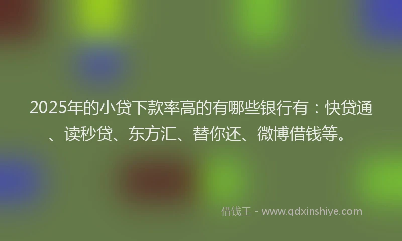 2025年的小贷下款率高的有哪些银行有：快贷通、读秒贷、东方汇、替你还、微博借钱等。