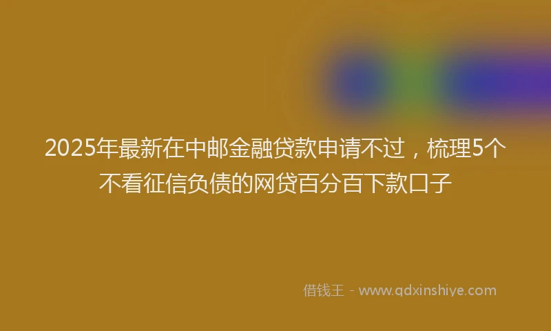 2025年最新在中邮金融贷款申请不过，梳理5个不看征信负债的网贷百分百下款口子
