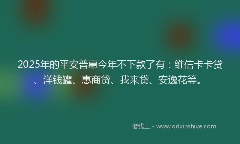 2025年的平安普惠今年不下款了有：维信卡卡贷、洋钱罐、惠商贷、我来贷、安逸花等。