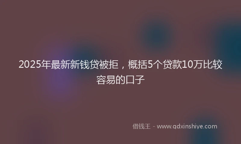 2025年最新新钱贷被拒，概括5个贷款10万比较容易的口子