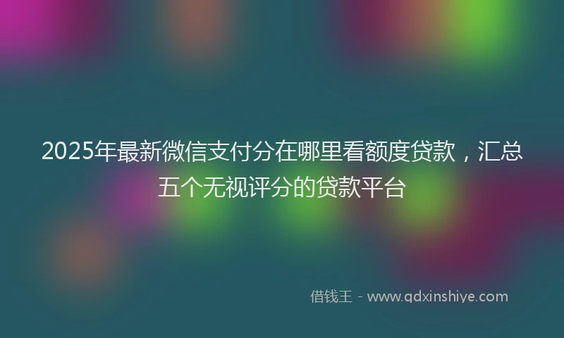 2025年最新微信支付分在哪里看额度贷款，汇总五个无视评分的贷款平台