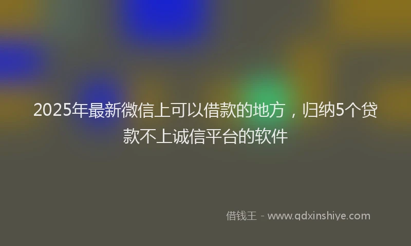 2025年最新微信上可以借款的地方，归纳5个贷款不上诚信平台的软件