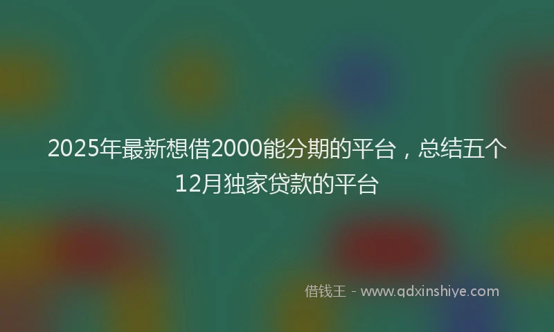 2025年最新想借2000能分期的平台，总结五个12月独家贷款的平台