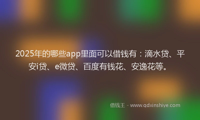 2025年的哪些app里面可以借钱有：滴水贷、平安i贷、e微贷、百度有钱花、安逸花等。