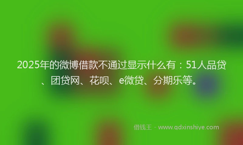 2025年的微博借款不通过显示什么有：51人品贷、团贷网、花呗、e微贷、分期乐等。