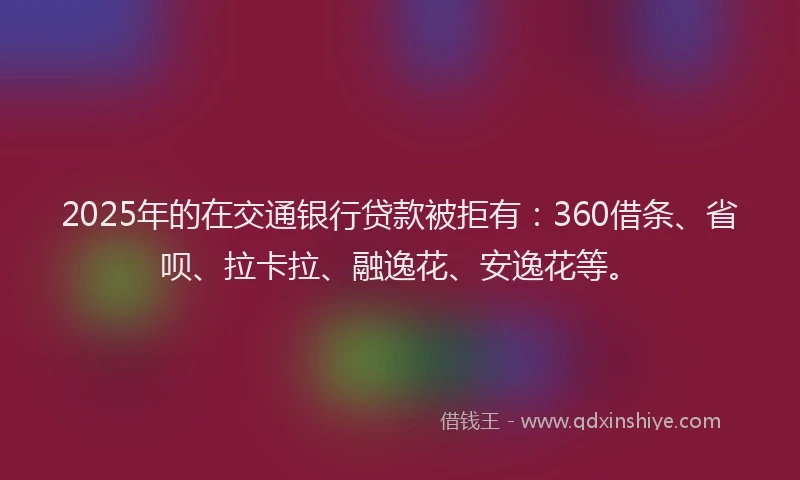 2025年的在交通银行贷款被拒有：360借条、省呗、拉卡拉、融逸花、安逸花等。
