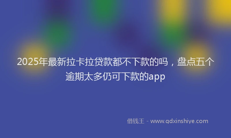 2025年最新拉卡拉贷款都不下款的吗，盘点五个逾期太多仍可下款的app