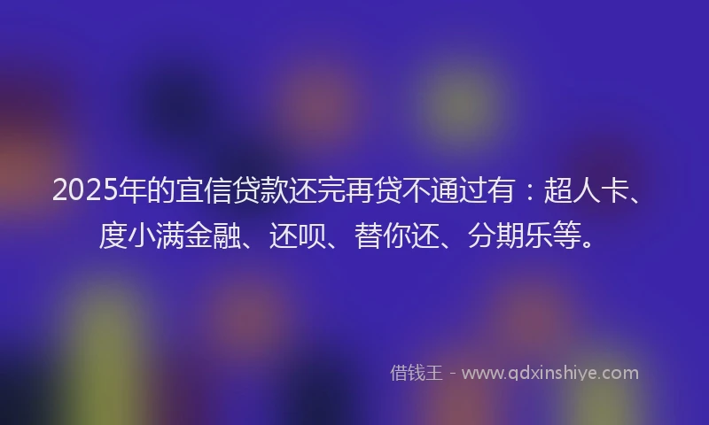 2025年的宜信贷款还完再贷不通过有：超人卡、度小满金融、还呗、替你还、分期乐等。