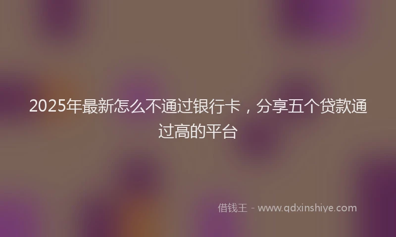 2025年最新怎么不通过银行卡，分享五个贷款通过高的平台