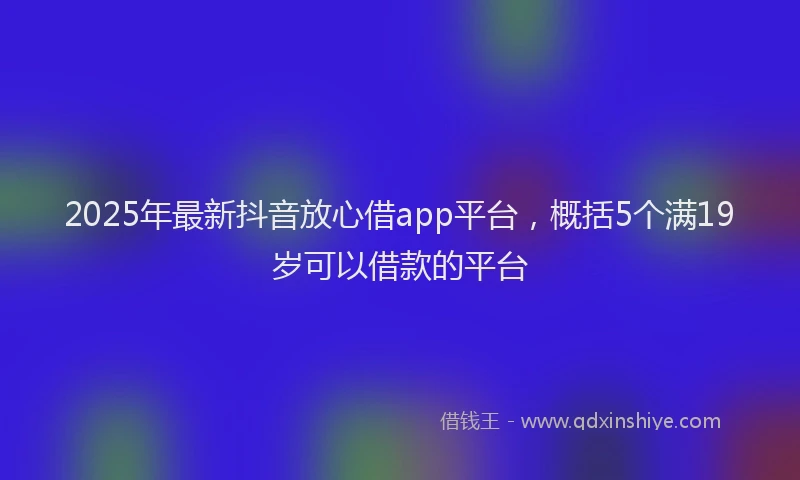 2025年最新抖音放心借app平台，概括5个满19岁可以借款的平台