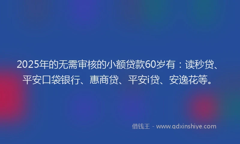 2025年的无需审核的小额贷款60岁有：读秒贷、平安口袋银行、惠商贷、平安i贷、安逸花等。